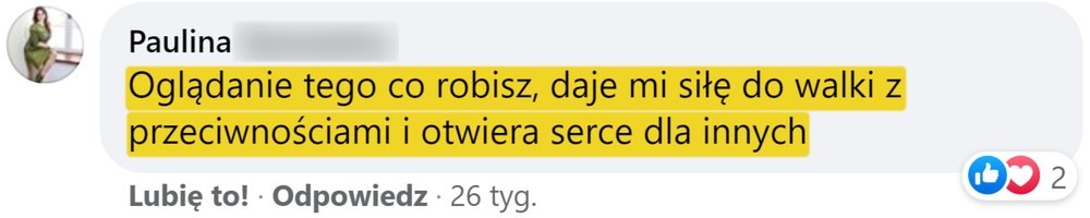 Opinia: Paulina, komentarz na Facebooku: „Oglądanie tego co robisz, daje mi siłę do walki z przeciwnościami i otwiera serce dla innych”