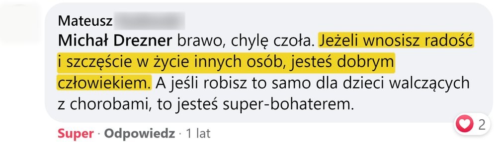 Opinia: Mateusz, komentarz na Facebooku: „Michał Drezner brawo, chylę czoła. Jeżeli wnosisz radość i szczęście w życie innych osób, jesteś dobrym człowiekiem. A jeśli robisz to samo dla dzieci walczących z chorobami, to jesteś super-bohaterem.”