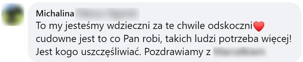 Opinia: Michalina, komentarz na Facebooku: „To my jesteśmy wdzięczni za te chwile odskoczni. Cudowne jest to co Pan robi, takich ludzi potrzeba więcej! Jest kogo uszczęśliwiać. Pozdrawiamy”