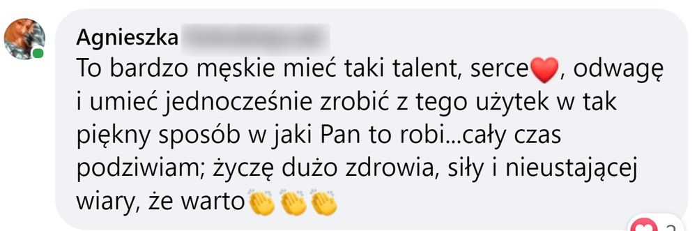 Opinia: Agnieszka, komentarz na Facebooku: „To bardzo męskie mieć taki talent, serce, odwagę i umieć jednocześnie zrobić z tego użytek w tak piękny sposób w jaki Pan to robi… cały czas podziwiam; życzę dużo zdrowia, siły i nieustającej wiary, że warto”