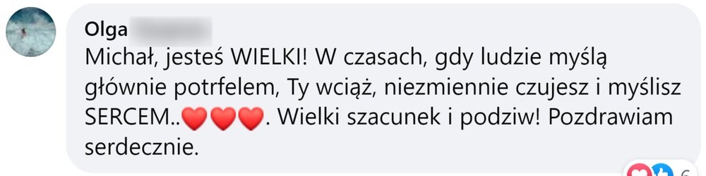 Opinia: Olga, komentarz na Facebooku: „Michał, jesteś WIELKI! W czasach, gdy ludzie myślą głównie potrfelem, Ty wciąż, niezmiennie czujesz i myślisz SERCEM. Wielki szacunek i podziw! Pozdrawiam serdecznie.”